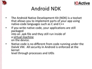 Android NDK
• The Android Native Development Kit (NDK) is a toolset
that allows you to implement parts of your app using
native-code languages such as C and C++
• If you write native code, your applications are still
packaged
into an .apk file and they still run inside of
a virtual machine
on the device.
• Native code is no different from code running under the
Dalvik VM. All security in Android is enforced at the
kernel
level through processes and UIDs
 