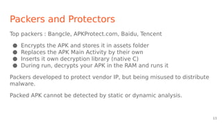 Packers and Protectors
Top packers : Bangcle, APKProtect.com, Baidu, Tencent
● Encrypts the APK and stores it in assets folder
● Replaces the APK Main Activity by their own
● Inserts it own decryption library (native C)
● During run, decrypts your APK in the RAM and runs it
Packers developed to protect vendor IP, but being misused to distribute
malware.
Packed APK cannot be detected by static or dynamic analysis.
13
 