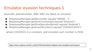 Emulator evasion techniques-1
deviceID, phonenumber, IMEI, IMSI are faked on emulator
● TelephonyManager.getDeviceId().equals(“00000…”)
● TelephonyManager.getSimCountryIso().equals(“Android”)
● TelephonyManager.getSimOperatorName().equals(“Android”)
● TelephonyManager.getLine1Number().equals(“15555215554”)
where 15555521 is a constant, and emulator port number is 5554
https://news.sophos.com/en-us/2017/04/13/android-malware-anti-emulation-techniques/
16
 