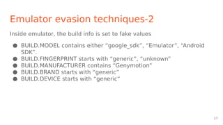 Emulator evasion techniques-2
Inside emulator, the build info is set to fake values
● BUILD.MODEL contains either “google_sdk”, “Emulator”, “Android
SDK”.
● BUILD.FINGERPRINT starts with “generic”, “unknown”
● BUILD.MANUFACTURER contains “Genymotion”
● BUILD.BRAND starts with “generic”
● BUILD.DEVICE starts with “generic”
17
 