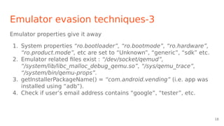 Emulator evasion techniques-3
Emulator properties give it away
1. System properties “ro.bootloader”, “ro.bootmode”, “ro.hardware”,
“ro.product.mode”, etc are set to “Unknown”, “generic”, “sdk” etc.
2. Emulator related files exist : “/dev/socket/qemud”,
“/system/lib/libc_malloc_debug_qemu.so”, “/sys/qemu_trace”,
“/system/bin/qemu-props”.
3. getInstallerPackageName() = “com.android.vending” (i.e. app was
installed using “adb”).
4. Check if user’s email address contains “google”, “tester”, etc.
18
 