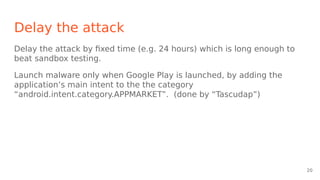 Delay the attack
Delay the attack by fixed time (e.g. 24 hours) which is long enough to
beat sandbox testing.
Launch malware only when Google Play is launched, by adding the
application’s main intent to the the category
“android.intent.category.APPMARKET”. (done by “Tascudap”)
20
 