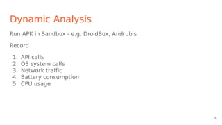 Dynamic Analysis
Run APK in Sandbox - e.g. DroidBox, Andrubis
Record
1. API calls
2. OS system calls
3. Network traffic
4. Battery consumption
5. CPU usage
26
 