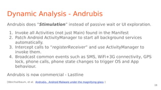Dynamic Analysis - Andrubis
Andrubis does “Stimulation” instead of passive wait or UI exploration.
1. Invoke all Activities (not just Main) found in the Manifest
2. Patch Android ActivityManager to start all background services
automatically.
3. Intercept calls to “registerReceiver” and use ActivityManager to
invoke them.
4. Broadcast common events such as SMS, WiFi+3G connectivity, GPS
lock, phone calls, phone state changes to trigger OS and App
behaviour.
Andrubis is now commercial - Lastline
[Weichselbaum, et al. Andrubis. Android Malware under the magnifying glass ]
28
 