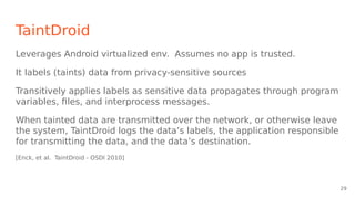 TaintDroid
Leverages Android virtualized env. Assumes no app is trusted.
It labels (taints) data from privacy-sensitive sources
Transitively applies labels as sensitive data propagates through program
variables, files, and interprocess messages.
When tainted data are transmitted over the network, or otherwise leave
the system, TaintDroid logs the data’s labels, the application responsible
for transmitting the data, and the data’s destination.
[Enck, et al. TaintDroid - OSDI 2010]
29
 