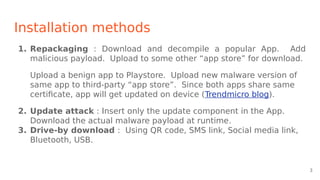 Installation methods
1. Repackaging : Download and decompile a popular App. Add
malicious payload. Upload to some other “app store” for download.
Upload a benign app to Playstore. Upload new malware version of
same app to third-party “app store”. Since both apps share same
certificate, app will get updated on device (Trendmicro blog).
2. Update attack : Insert only the update component in the App.
Download the actual malware payload at runtime.
3. Drive-by download : Using QR code, SMS link, Social media link,
Bluetooth, USB.
3
 