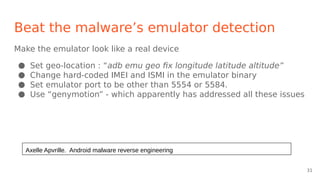 Beat the malware’s emulator detection
Make the emulator look like a real device
● Set geo-location : “adb emu geo fix longitude latitude altitude”
● Change hard-coded IMEI and ISMI in the emulator binary
● Set emulator port to be other than 5554 or 5584.
● Use “genymotion” - which apparently has addressed all these issues
Axelle Apvrille. Android malware reverse engineering
31
 