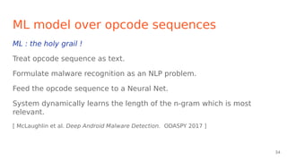 ML model over opcode sequences
ML : the holy grail !
Treat opcode sequence as text.
Formulate malware recognition as an NLP problem.
Feed the opcode sequence to a Neural Net.
System dynamically learns the length of the n-gram which is most
relevant.
[ McLaughlin et al. Deep Android Malware Detection. ODASPY 2017 ]
34
 