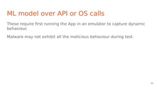 ML model over API or OS calls
These require first running the App in an emulator to capture dynamic
behaviour.
Malware may not exhibit all the malicious behaviour during test.
35
 