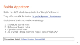 Baidu Appstore
Baidu has ACS which is equivalent of Google’s Bouncer
They offer an APK Protector (http://apkprotect.baidu.com)
Evolution of their anti-malware strategy
1. Signature-based rules
2. Behaviour-based rules
3. Opcode-based rules
4. As of 2016 : Deep learning model called “AlphaAv”
Thomas Wang (Baidu). AI Based An*virus. Blackhat 2016
36
 