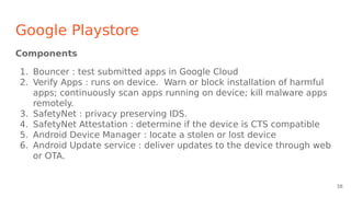 Google Playstore
Components
1. Bouncer : test submitted apps in Google Cloud
2. Verify Apps : runs on device. Warn or block installation of harmful
apps; continuously scan apps running on device; kill malware apps
remotely.
3. SafetyNet : privacy preserving IDS.
4. SafetyNet Attestation : determine if the device is CTS compatible
5. Android Device Manager : locate a stolen or lost device
6. Android Update service : deliver updates to the device through web
or OTA.
38
 