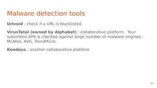 Malware detection tools
Urlvoid : check if a URL is blacklisted.
VirusTotal (owned by Alphabet) : collaborative platform. Your
submitted APK is checked against large number of malware engines -
McAfee, AVG, TrendMicro.
Koodous : another collaborative platform
40
 