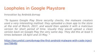 Loopholes in Google Playstore
Innovation by Android.dvmap
“To bypass Google Play Store security checks, the malware creators
used a very interesting method: they uploaded a clean app to the store
at the end of March, 2017, and would then update it with a malicious
version for short period of time. Usually they would upload a clean
version back on Google Play the very same day. They did this at least 5
times between 18 April and 15 May. “
https://securelist.com/dvmap-the-first-android-malware-with-code-inject
ion/78648/
6
 