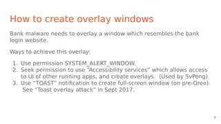 How to create overlay windows
Bank malware needs to overlay a window which resembles the bank
login website.
Ways to achieve this overlay:
1. Use permission SYSTEM_ALERT_WINDOW.
2. Seek permission to use “Accessibility services” which allows access
to UI of other running apps, and create overlays. (Used by SvPeng)
3. Use “TOAST” notification to create full-screen window (on pre-Oreo).
See “Toast overlay attack” in Sept 2017.
9
 