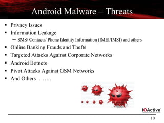 10
Android Malware – Threats
 Privacy Issues
 Information Leakage
─ SMS/ Contacts/ Phone Identity Information (IMEI/IMSI) and others
 Online Banking Frauds and Thefts
 Targeted Attacks Against Corporate Networks
 Android Botnets
 Pivot Attacks Against GSM Networks
 And Others ……..
 