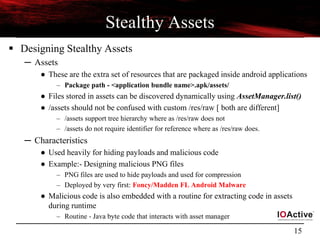 15
Stealthy Assets
 Designing Stealthy Assets
─ Assets
● These are the extra set of resources that are packaged inside android applications
– Package path - <application bundle name>.apk/assets/
● Files stored in assets can be discovered dynamically using AssetManager.list()
● /assets should not be confused with custom /res/raw [ both are different]
– /assets support tree hierarchy where as /res/raw does not
– /assets do not require identifier for reference where as /res/raw does.
─ Characteristics
● Used heavily for hiding payloads and malicious code
● Example:- Designing malicious PNG files
– PNG files are used to hide payloads and used for compression
– Deployed by very first: Foncy/Madden FL Android Malware
● Malicious code is also embedded with a routine for extracting code in assets
during runtime
– Routine - Java byte code that interacts with asset manager
 