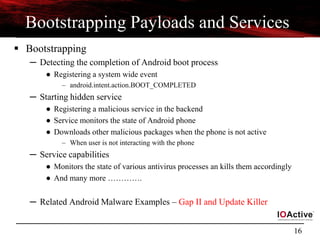 16
Bootstrapping Payloads and Services
 Bootstrapping
─ Detecting the completion of Android boot process
● Registering a system wide event
– android.intent.action.BOOT_COMPLETED
─ Starting hidden service
● Registering a malicious service in the backend
● Service monitors the state of Android phone
● Downloads other malicious packages when the phone is not active
– When user is not interacting with the phone
─ Service capabilities
● Monitors the state of various antivirus processes an kills them accordingly
● And many more ………….
─ Related Android Malware Examples – Gap II and Update Killer
 