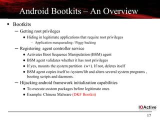 17
Android Bootkits – An Overview
 Bootkits
─ Getting root privileges
● Hiding in legitimate applications that require root privileges
– Application masquerading / Piggy backing
─ Registering agent controller service
● Activates Boot Sequence Manipulation (BSM) agent
● BSM agent validates whether it has root privileges
● If yes, mounts the system partition (w+). If not, deletes itself
● BSM agent copies itself to /system/lib and alters several system programs ,
booting scripts and daemons.
─ Hijacking android framework initialization capabilities
● To execute custom packages before legitimate ones
● Example: Chinese Malware (DKF Bootkit)
 