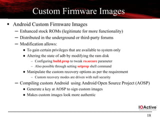 18
Custom Firmware Images
 Android Custom Firmware Images
─ Enhanced stock ROMs (legitimate for more functionality)
─ Distributed in the underground or third-party forums
─ Modification allows:
● To gain certain privileges that are available to system only
● Altering the state of adb by modifying the ram disk
– Configuring build.prop to tweak ro.secure parameter
– Also possible through setting setprop shell command
● Manipulate the custom recovery options as per the requirement
– Custom recovery modes are driven with null security
─ Compiling custom Android using Android Open Source Project (AOSP)
● Generate a key at AOSP to sign custom images
● Makes custom images look more authentic
 