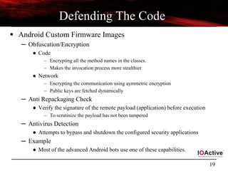 19
Defending The Code
 Android Custom Firmware Images
─ Obfuscation/Encryption
● Code
– Encrypting all the method names in the classes.
– Makes the invocation process more stealthier
● Network
– Encrypting the communication using aymmetric encryption
– Public keys are fetched dynamically
─ Anti Repackaging Check
● Verify the signature of the remote payload (application) before execution
– To scrutinize the payload has not been tampered
─ Antivirus Detection
● Attempts to bypass and shutdown the configured security applications
─ Example
● Most of the advanced Android bots use one of these capabilities.
 
