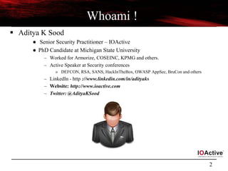 2
Whoami !
 Aditya K Sood
● Senior Security Practitioner – IOActive
● PhD Candidate at Michigan State University
– Worked for Armorize, COSEINC, KPMG and others.
– Active Speaker at Security conferences
» DEFCON, RSA, SANS, HackInTheBox, OWASP AppSec, BruCon and others
– LinkedIn - http ://www.linkedin.com/in/adityaks
– Website: http://www.ioactive.com
– Twitter: @AdityaKSood
 