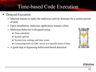 20
Time-based Code Execution
 Delayed Execution
─ Inherent feature to make the malicious activity dormant for a certain period
of time
─ Upon installation, malicious application remains silent.
─ Malicious behavior is designed using :
● Time scheduler
● System uptime
● System time settings and time zones
● Connecting back to C&C server at a specific point of time
─ A good step in bypassing behavioral based detection
 