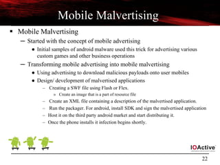 22
Mobile Malvertising
 Mobile Malvertising
─ Started with the concept of mobile advertising
● Initial samples of android malware used this trick for advertising various
custom games and other business operations
─ Transforming mobile advertising into mobile malvertising
● Using advertising to download malicious payloads onto user mobiles
● Design/ development of malvertised applications
– Creating a SWF file using Flash or Flex.
» Create an image that is a part of resource file
– Create an XML file containing a description of the malvertised application.
– Run the packager. For android, install SDK and sign the malvertised application
– Host it on the third party android market and start distributing it.
– Once the phone installs it infection begins shortly.
 