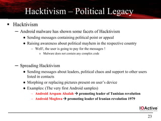 23
Hacktivism – Political Legacy
 Hacktivism
─ Android malware has shown some facets of Hacktivism
● Sending messages containing political point or appeal
● Raising awareness about political mayhem in the respective country
– Well!, the user is going to pay for the messages !
» Malware does not contain any complex code
─ Spreading Hacktivism
● Sending messages about leaders, political chaos and support to other users
listed in contacts
● Morphing or replacing pictures present on user’s device
● Examples: (The very first Android samples)
– Android Arspam Alsalah  promoting leader of Tunisian revolution
– Android Moghwa  promoting leader of Iranian revolution 1979
 