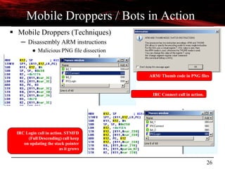 26
Mobile Droppers / Bots in Action
 Mobile Droppers (Techniques)
─ Disassembly ARM instructions
● Malicious PNG file dissection
IRC Login call in action. STMFD
(Full Descending) call keep
on updating the stack pointer
as it grows
IRC Connect call in action.
ARM/ Thumb code in PNG files
 