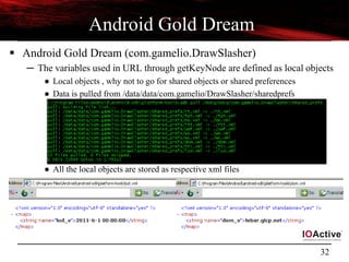32
Android Gold Dream
 Android Gold Dream (com.gamelio.DrawSlasher)
─ The variables used in URL through getKeyNode are defined as local objects
● Local objects , why not to go for shared objects or shared preferences
● Data is pulled from /data/data/com.gamelio/DrawSlasher/sharedprefs
● All the local objects are stored as respective xml files
 