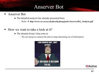40
Anserver Bot
 Anserver Bot
● The detailed analysis has already presented here:
– Refer  http://www.csc.ncsu.edu/faculty/jiang/pubs/AnserverBot_Analysis.pdf
 How we want to take a look at it?
● The domain hxxp://sina.com.cn
– We are trying to connect the dots to map interesting set of information
 