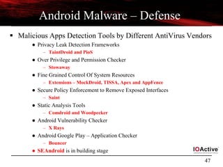 47
Android Malware – Defense
 Malicious Apps Detection Tools by Different AntiVirus Vendors
● Privacy Leak Detection Frameworks
– TaintDroid and PioS
● Over Privilege and Permission Checker
– Stowaway
● Fine Grained Control Of System Resources
– Extensions – MockDroid, TISSA, Apex and AppFence
● Secure Policy Enforcement to Remove Exposed Interfaces
– Saint
● Static Analysis Tools
– Comdroid and Woodpecker
● Android Vulnerability Checker
– X Rays
● Android Google Play – Application Checker
– Bouncer
● SEAndroid is in building stage
 