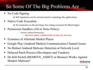 49
So Some Of The Big Problems Are …
 No Code Signing
● Self signatures can be circumvented to repackage the applications
 Native Code Execution
● No restriction on the privileges for setting execution bit (Root/Apps)
 Permission Sandbox (All or None Policy)
– Actions without Permissions
» RECEIVE_BOOT_COMPLETED | START_ON_INSTALL
 Existence of Alternate Market Places
 Google Play (Android Market) Communication Channel Issues
 No Robust Android Malware Detection at Network Level
 Delayed Patch Process (Developers and Vendors)
 Do Kill Switch (REMOVE_ASSET) or Bouncer Works Against
Modern Malware?
 