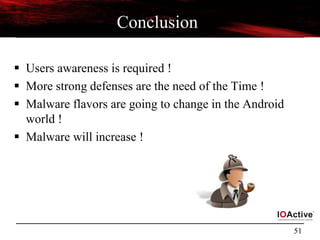 51
Conclusion
 Users awareness is required !
 More strong defenses are the need of the Time !
 Malware flavors are going to change in the Android
world !
 Malware will increase !
 