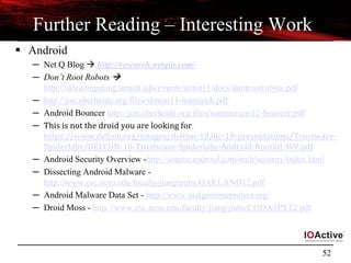 52
Further Reading – Interesting Work
 Android
─ Net Q Blog  http://research.netqin.com/
─ Don’t Root Robots 
http://safecomputing.umich.edu/events/sumit11/docs/dontrootrobots.pdf
─ http://jon.oberheide.org/files/shmoo11-teamjoch.pdf
─ Android Bouncer http://jon.oberheide.org/files/summercon12-bouncer.pdf
─ This is not the droid you are looking for,
https://www.defcon.org/images/defcon-18/dc-18-presentations/Trustwave-
Spiderlabs/DEFCON-18-Trustwave-Spiderlabs-Android-Rootkit-WP.pdf
─ Android Security Overview -http://source.android.com/tech/security/index.html
─ Dissecting Android Malware -
http://www.csc.ncsu.edu/faculty/jiang/pubs/OAKLAND12.pdf
─ Android Malware Data Set - http://www.malgenomeproject.org/
─ Droid Moss - http://www.csc.ncsu.edu/faculty/jiang/pubs/CODASPY12.pdf
 