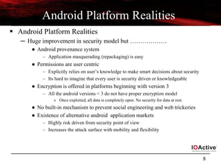 8
Android Platform Realities
 Android Platform Realities
─ Huge improvement in security model but ………………
● Android provenance system
– Application masquerading (repackaging) is easy
● Permissions are user centric
– Explicitly relies on user’s knowledge to make smart decisions about security
– Its hard to imagine that every user is security driven or knowledgeable
● Encryption is offered in platforms beginning with version 3
– All the android versions < 3 do not have proper encryption model
» Once exploited, all data is completely open. No security for data at rest.
● No built-in mechanism to prevent social engineering and web trickeries
● Existence of alternative android application markets
– Highly risk driven from security point of view
– Increases the attack surface with mobility and flexibility
 
