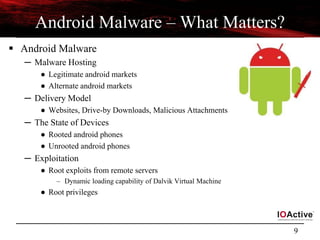 9
Android Malware – What Matters?
 Android Malware
─ Malware Hosting
● Legitimate android markets
● Alternate android markets
─ Delivery Model
● Websites, Drive-by Downloads, Malicious Attachments
─ The State of Devices
● Rooted android phones
● Unrooted android phones
─ Exploitation
● Root exploits from remote servers
– Dynamic loading capability of Dalvik Virtual Machine
● Root privileges
 