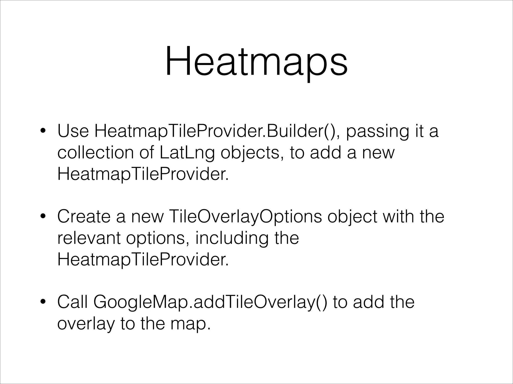 Heatmaps
• Use HeatmapTileProvider.Builder(), passing it a
collection of LatLng objects, to add a new
HeatmapTileProvider.
• Create a new TileOverlayOptions object with the
relevant options, including the
HeatmapTileProvider.
• Call GoogleMap.addTileOverlay() to add the
overlay to the map.
 