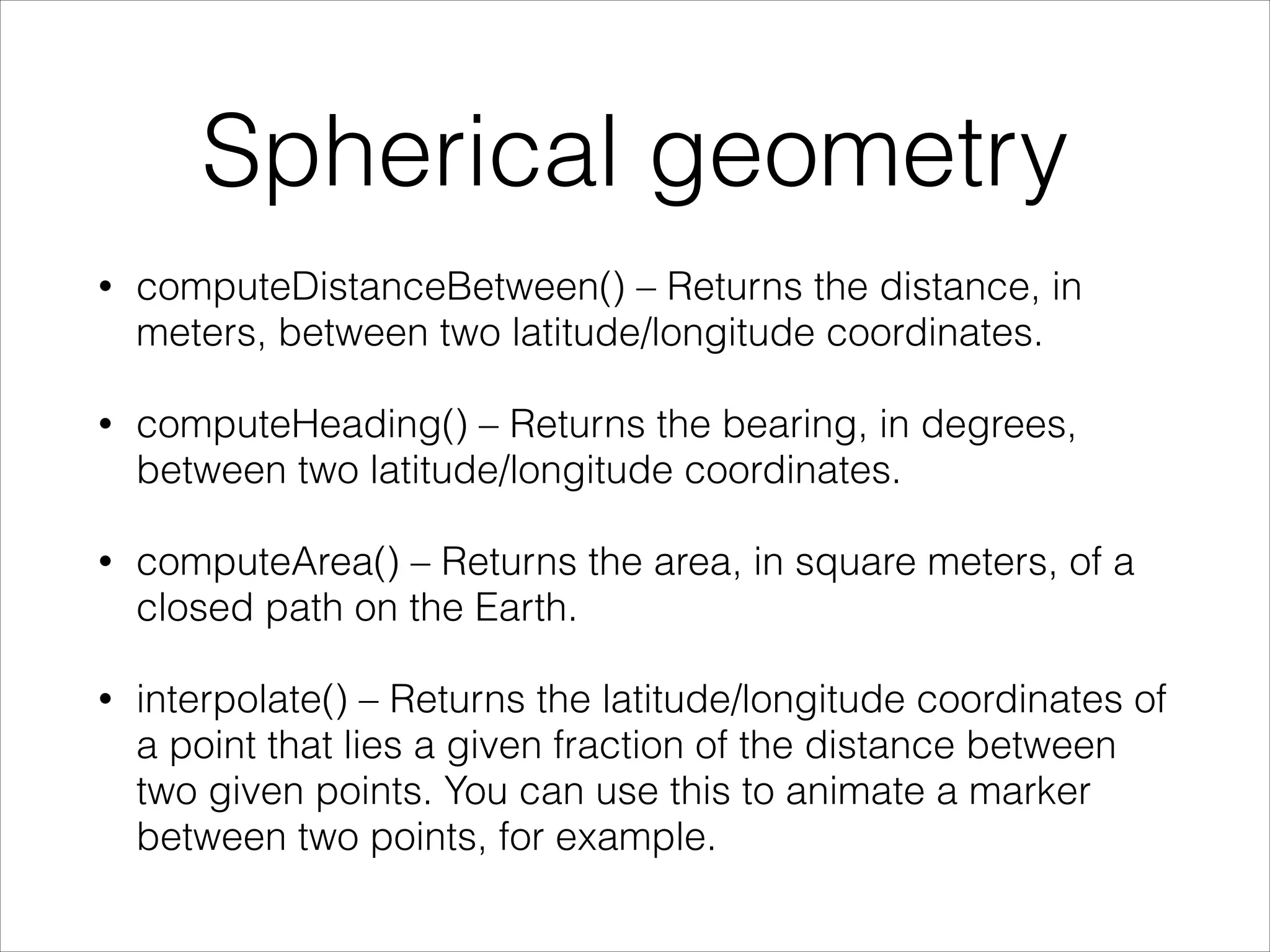 Spherical geometry
• computeDistanceBetween() – Returns the distance, in
meters, between two latitude/longitude coordinates.
• computeHeading() – Returns the bearing, in degrees,
between two latitude/longitude coordinates.
• computeArea() – Returns the area, in square meters, of a
closed path on the Earth.
• interpolate() – Returns the latitude/longitude coordinates of
a point that lies a given fraction of the distance between
two given points. You can use this to animate a marker
between two points, for example.
 