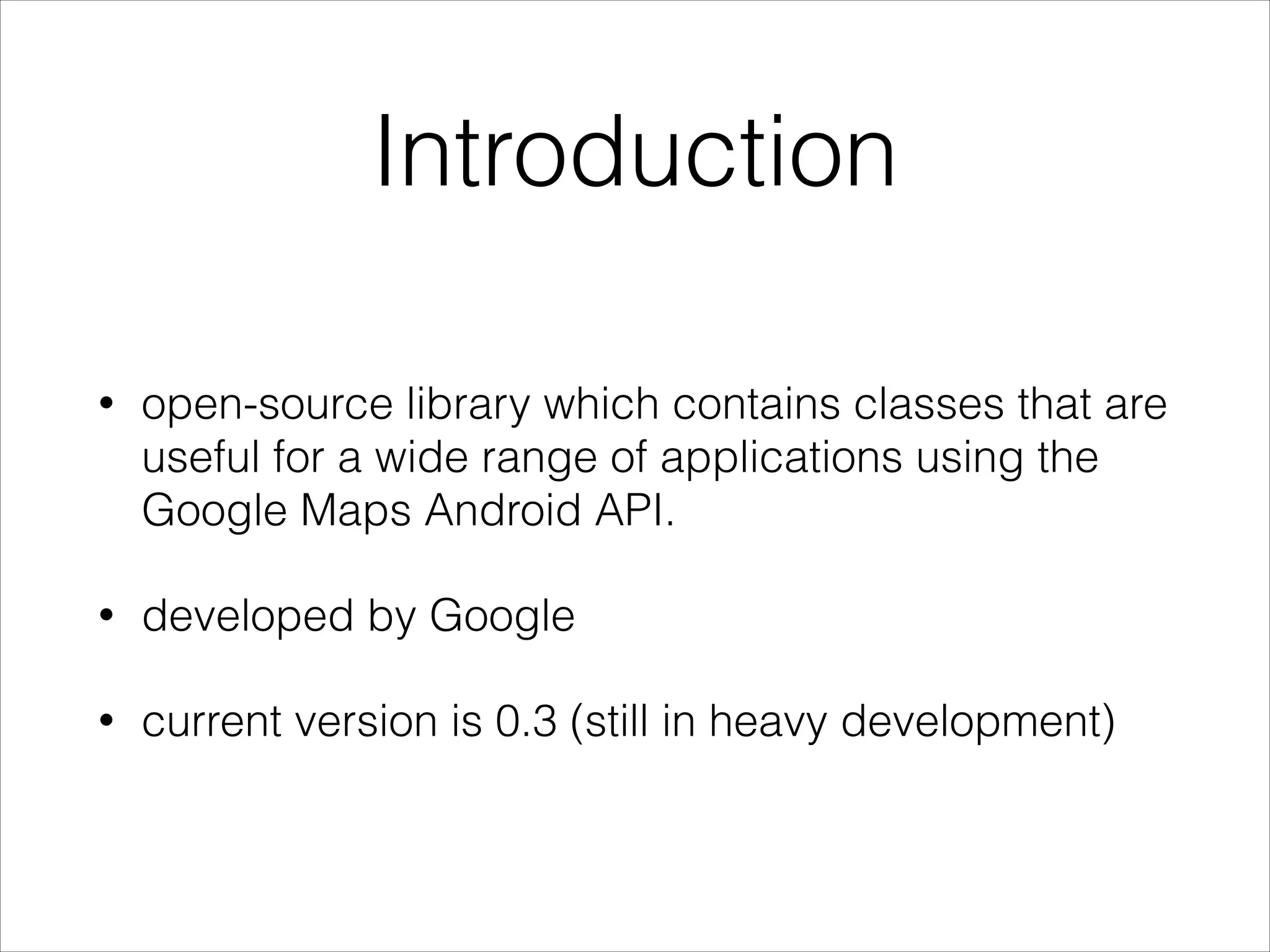 Introduction
• open-source library which contains classes that are
useful for a wide range of applications using the
Google Maps Android API.
• developed by Google
• current version is 0.3 (still in heavy development)
 