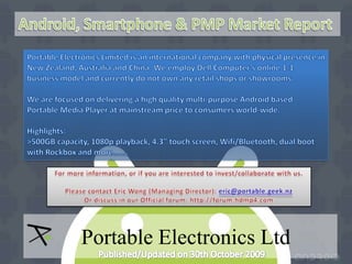 Android, Smartphone & PMP Market Report Portable Electronics Limited is an international company with physical presence in New Zealand, Australia and China. We employ Dell Computer’s online 1-1 business model and currently do not own any retail shops or showrooms. We are focused on delivering a high quality multi-purpose Android based Portable Media Player at mainstream price to consumers world-wide.  Highlights: &gt;500GB capacity, 1080p playback, 4.3” touch screen, Wifi/Bluetooth, dual boot with Rockbox and more……. For more information, or if you are interested to invest/collaborate with us.  Please contact Eric Wong (Managing Director): eric@portable.geek.nz Or discuss in our Official forum: http://forum.hdmp4.com   Portable Electronics Ltd Published/Updated on 30th October 2009 