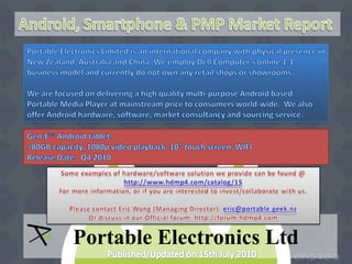 Android, Smartphone & PMP Market Report Portable Electronics Limited is an international company with physical presence in New Zealand, Australia and China. We employ Dell Computer’s online 1-1 business model and currently do not own any retail shops or showrooms. We are focused on delivering a high quality multi-purpose Android based Portable Media Player at mainstream price to consumers world-wide.  We also offer Android hardware, software, market consultancy and sourcing service. Gen-E™ Android tablet: >80GB capacity, 1080p video playback, 10” touch screen, WIFI Release Date:  Q4 2010 Some examples of hardware/software solution we provide can be found @ http://www.hdmp4.com/catalog/15 For more information, or if you are interested to invest/collaborate with us.  Please contact Eric Wong (Managing Director): eric@portable.geek.nz Or discuss in our Official forum: http://forum.hdmp4.com Portable Electronics Ltd Published/Updated on 15th July 2010 