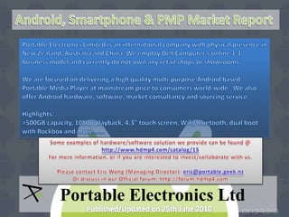 Android, Smartphone & PMP Market Report Portable Electronics Limited is an international company with physical presence in New Zealand, Australia and China. We employ Dell Computer’s online 1-1 business model and currently do not own any retail shops or showrooms. We are focused on delivering a high quality multi-purpose Android based Portable Media Player at mainstream price to consumers world-wide.  We also offer Android hardware, software, market consultancy and sourcing service. Highlights: >500GB capacity, 1080p playback, 4.3” touch screen, Wifi/Bluetooth, dual boot with Rockbox and more……. Some examples of hardware/software solution we provide can be found @ http://www.hdmp4.com/catalog/15 For more information, or if you are interested to invest/collaborate with us.  Please contact Eric Wong (Managing Director): eric@portable.geek.nz Or discuss in our Official forum: http://forum.hdmp4.com Portable Electronics Ltd Published/Updated on 25th June 2010 