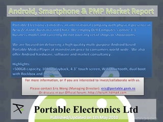Android, Smartphone & PMP Market Report Portable Electronics Limited is an international company with physical presence in New Zealand, Australia and China. We employ Dell Computer’s online 1-1 business model and currently do not own any retail shops or showrooms. We are focused on delivering a high quality multi-purpose Android based Portable Media Player at mainstream price to consumers world-wide.  We also offer Android hardware, software and market consultancy. Highlights: >500GB capacity, 1080p playback, 4.3” touch screen, Wifi/Bluetooth, dual boot with Rockbox and more……. For more information, or if you are interested to invest/collaborate with us.  Please contact Eric Wong (Managing Director): eric@portable.geek.nz Or discuss in our Official forum: http://forum.hdmp4.com Portable Electronics Ltd Published/Updated on 1th May 2010 