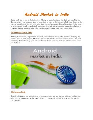 Android Market in India 
India, as all know, is a land of diversity. A home to myriad cultures, this land has been binding 
them together, since decades. Year by year, time to time, as the country lurked somewhere on the 
map on technological growth, now is the time when it has emerged from hibernation. India today 
is a ripe market for all technological predators. From television to mobile phone; from laptops to 
phablets; Indians now have climbed the technological ladder, each time a rung higher. 
Technological Rise in India 
Mobile phone market, in particular, has seen a phenomenal rise in India. Whereas Samsung has 
claimed lead in smart phones; Micromax (based out of India) leads the overall mobile sales. But 
something that particularly goes unnoticed in this trend is the OS platform both the giants work 
on; Android. 
The Leader; Droid 
Benefits of Android are not unknown to a common user; one can perhaps list them on fingertips. 
After all, our phones are the first thing we see in the morning and are also the last that witness 
our eyes shut. 
 