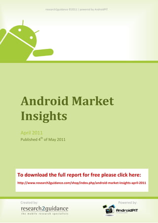 research2guidance ©2011 | powered by AndroidPIT




 Android Market
 Insights
 April 2011
 Published 4th of May 2011




To download the full report for free please click here:
http://www.research2guidance.com/shop/index.php/android-market-insights-april-2011




 Created by:                                                       Powered by:
 