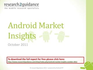 Android Market
Insights
October 2011


To download the full report for free please click here:
http://www.research2guidance.com/shop/index.php/android-market-insights-october-2011


                          © research2guidance 2011 | powered by Android PIT            1
 