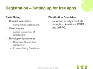 Registration – Setting up for free apps

Basic Setup                                    Distribution Countries
•   Contact information                        •    Launched in major markets 
    – name, email, website, etc.                    throughout Americas, EMEA 
•   One­time fee                                    and JAPAC.
    – no limit on number of 
      applications
•   Developer agreements
    – Developer Distribution 
      Agreement
    – Content Policy Guidelines




                               Android Developer Labs – Q1 2010
 