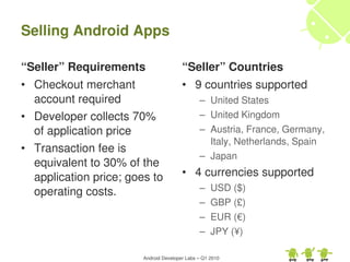 Selling Android Apps

“Seller” Requirements                   “Seller” Countries
• Checkout merchant                     • 9 countries supported
  account required                             – United States
• Developer collects 70%                       – United Kingdom
  of application price                         – Austria, France, Germany, 
                                                 Italy, Netherlands, Spain
• Transaction fee is 
                                               – Japan
  equivalent to 30% of the 
  application price; goes to            • 4 currencies supported
  operating costs.                             –    USD ($)
                                               –    GBP (£)
                                               –    EUR (€)
                                               –    JPY (¥)

                        Android Developer Labs – Q1 2010
 
